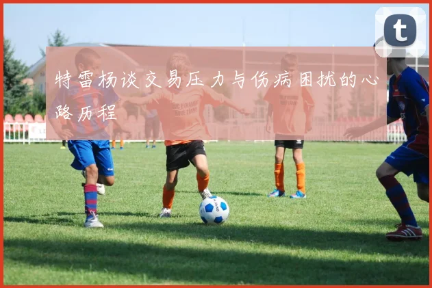 特雷杨谈交易压力与伤病困扰的心路历程
