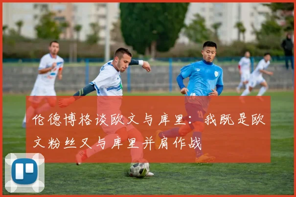 伦德博格谈欧文与库里：我既是欧文粉丝又与库里并肩作战