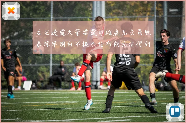 名记透露火箭雷霆与雄鹿无交易联系绿军明白不换杰伦布朗无法得到字母哥
