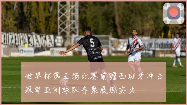 世界杯第五场比赛前瞻西班牙冲击冠军亚洲球队齐聚展现实力