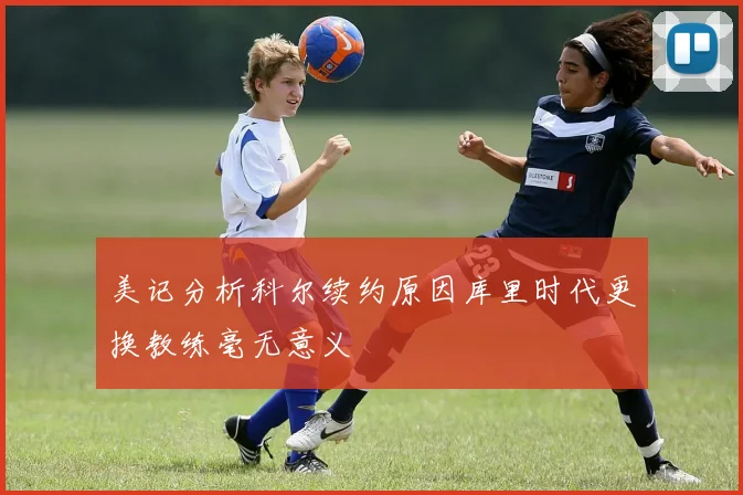 美记分析科尔续约原因库里时代更换教练毫无意义