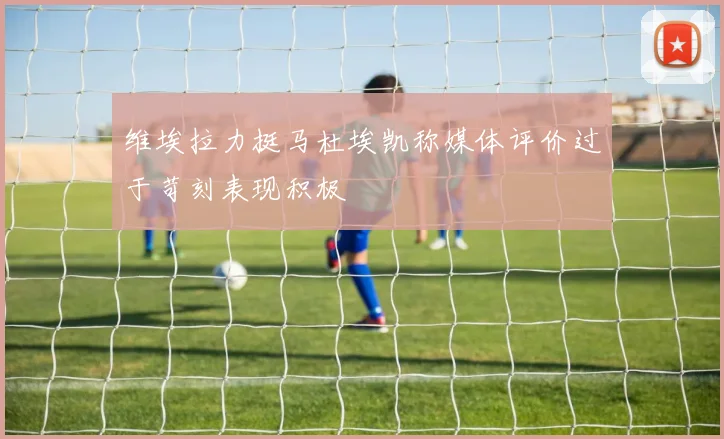 维埃拉力挺马杜埃凯称媒体评价过于苛刻表现积极