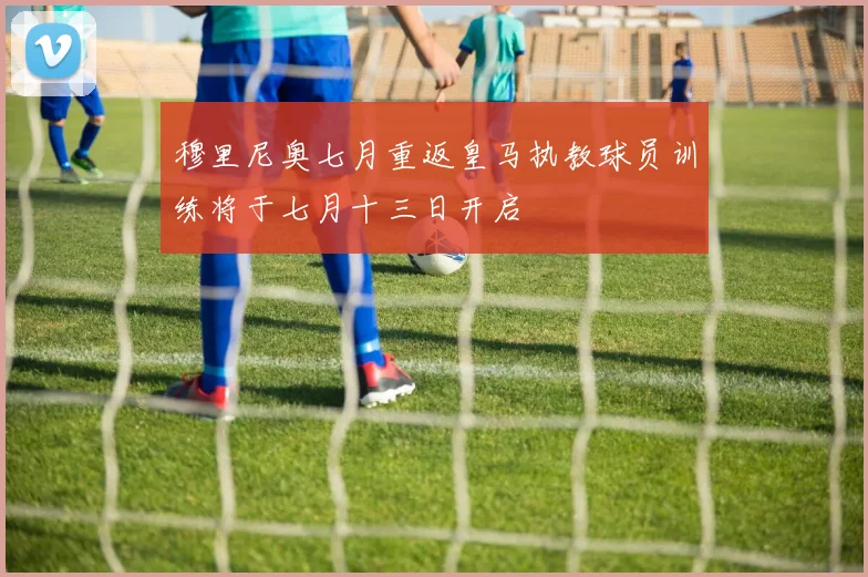 穆里尼奥七月重返皇马执教球员训练将于七月十三日开启