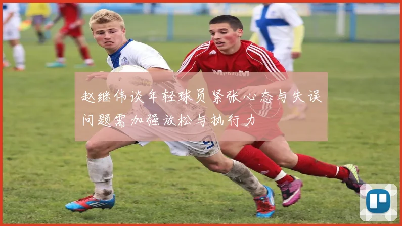 赵继伟谈年轻球员紧张心态与失误问题需加强放松与执行力