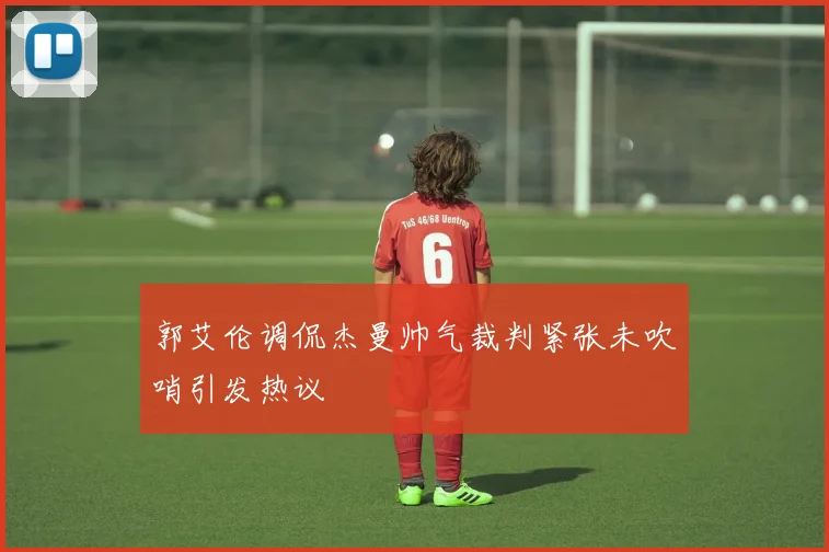 郭艾伦调侃杰曼帅气裁判紧张未吹哨引发热议