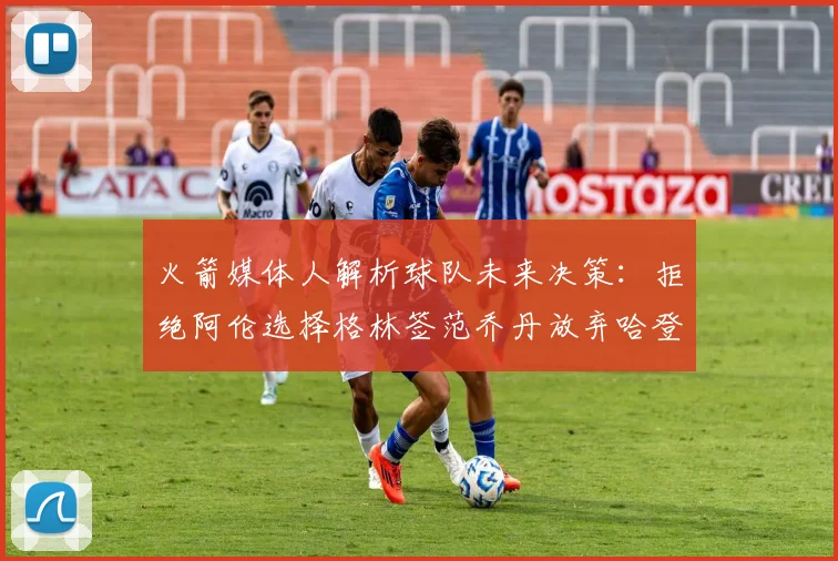 火箭媒体人解析球队未来决策：拒绝阿伦选择格林签范乔丹放弃哈登