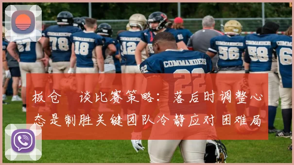 板仓滉谈比赛策略：落后时调整心态是制胜关键团队冷静应对困难局面
