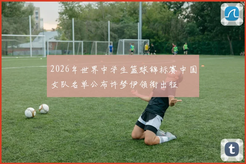 2026年世界中学生篮球锦标赛中国女队名单公布许梦伊领衔出征