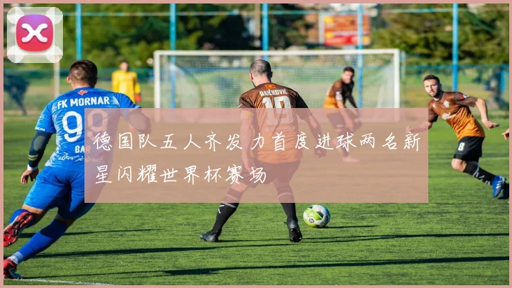 德国队五人齐发力首度进球两名新星闪耀世界杯赛场