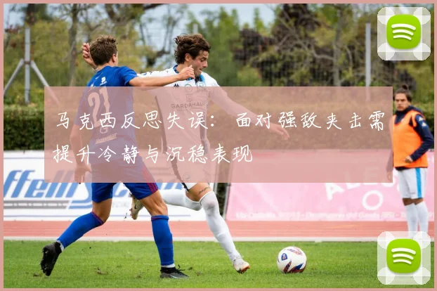 马克西反思失误：面对强敌夹击需提升冷静与沉稳表现