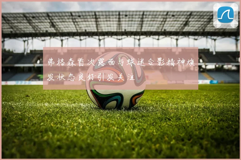 弗格森首次露面与球迷合影精神焕发状态良好引发关注