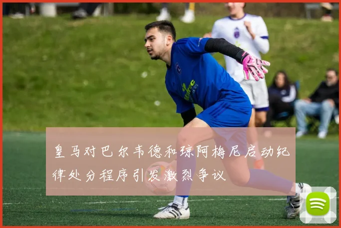 皇马对巴尔韦德和琼阿梅尼启动纪律处分程序引发激烈争议